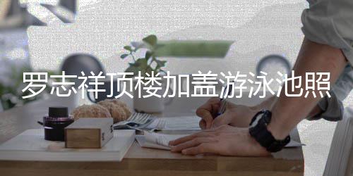 祥顶罗志楼加盖游 网曝光照片真的张泳池友很夸